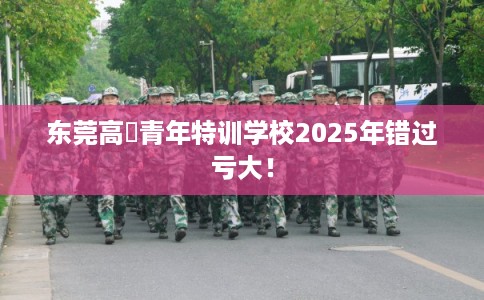 东莞高埗青年特训学校2025年错过亏大！
