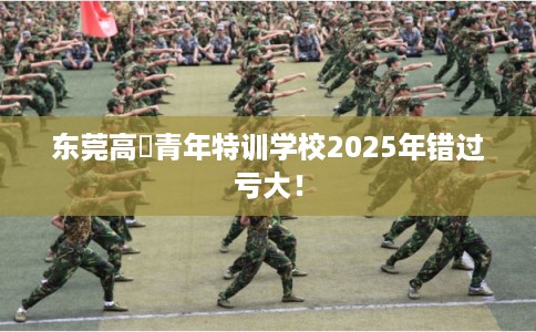 东莞高埗青年特训学校2025年错过亏大！