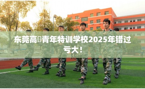 东莞高埗青年特训学校2025年错过亏大！