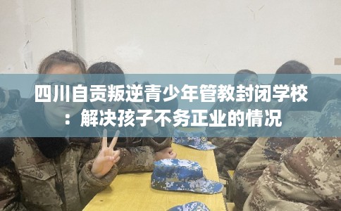 四川自贡叛逆青少年管教封闭学校：解决孩子不务正业的情况