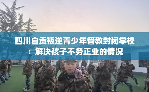 四川自贡叛逆青少年管教封闭学校：解决孩子不务正业的情况