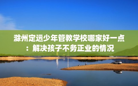 滁州定远少年管教学校哪家好一点：解决孩子不务正业的情况