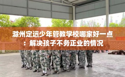滁州定远少年管教学校哪家好一点：解决孩子不务正业的情况