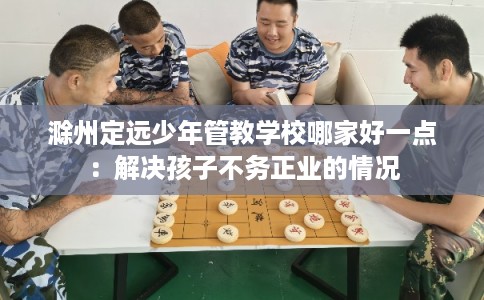 滁州定远少年管教学校哪家好一点：解决孩子不务正业的情况