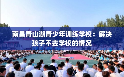 南昌青山湖青少年训练学校：解决孩子不去学校的情况