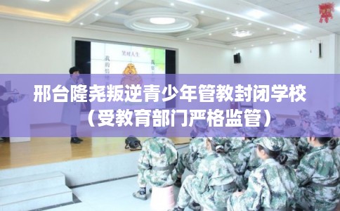 邢台隆尧叛逆青少年管教封闭学校（受教育部门严格监管）