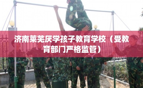 济南莱芜厌学孩子教育学校（受教育部门严格监管）