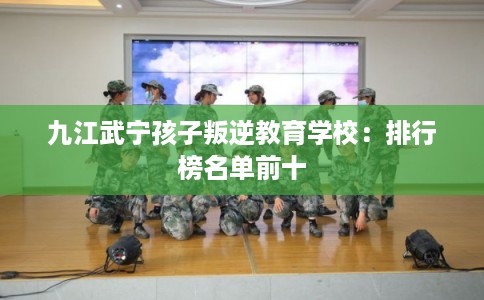 九江武宁孩子叛逆教育学校：排行榜名单前十