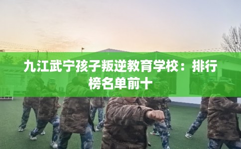 九江武宁孩子叛逆教育学校：排行榜名单前十