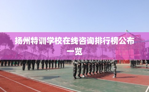 扬州特训学校在线咨询排行榜公布一览 扬州特训学校在线咨询排行榜公布一览