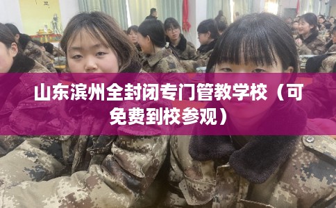 山东滨州全封闭专门管教学校（可免费到校参观）