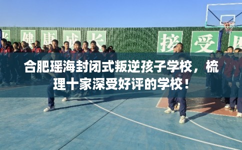 合肥瑶海封闭式叛逆孩子学校，梳理十家深受好评的学校！