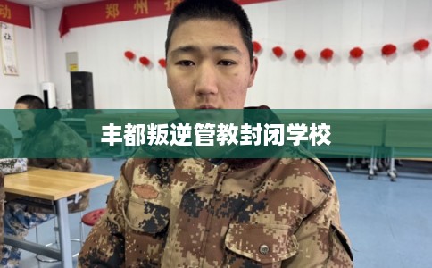丰都叛逆管教封闭学校