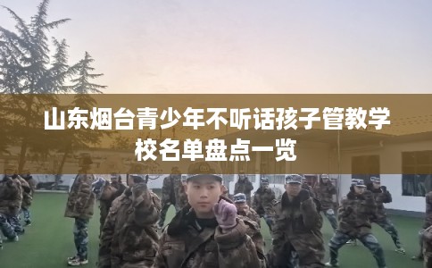山东烟台青少年不听话孩子管教学校名单盘点一览