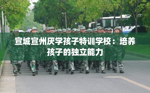 宣城宣州厌学孩子特训学校：培养孩子的独立能力