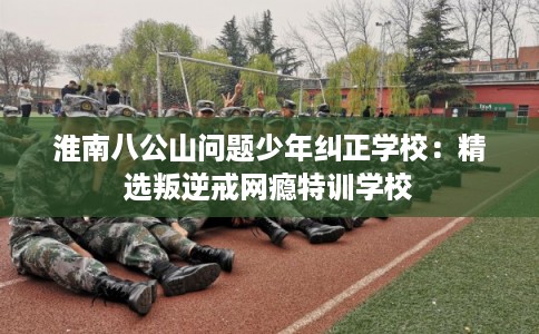 淮南八公山问题少年纠正学校：精选叛逆戒网瘾特训学校