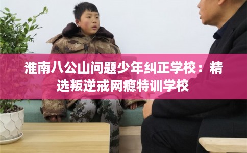 淮南八公山问题少年纠正学校：精选叛逆戒网瘾特训学校