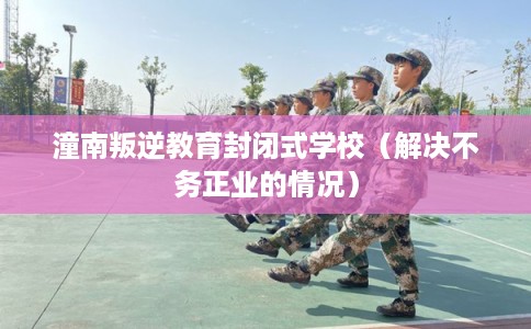 潼南叛逆教育封闭式学校（解决不务正业的情况）