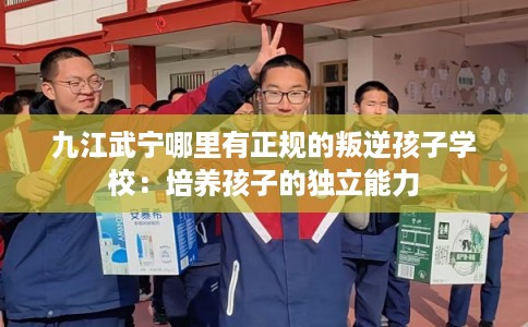 九江武宁哪里有正规的叛逆孩子学校：培养孩子的独立能力