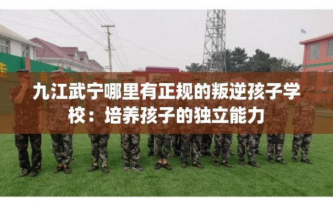 九江武宁哪里有正规的叛逆孩子学校：培养孩子的独立能力