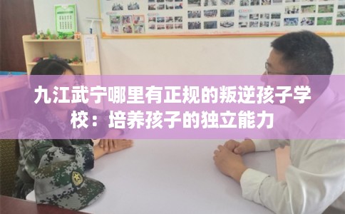 九江武宁哪里有正规的叛逆孩子学校：培养孩子的独立能力