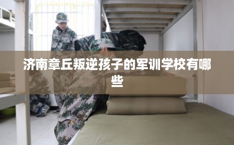 济南章丘叛逆孩子的军训学校有哪些 济南章丘叛逆孩子的军训学校有哪些