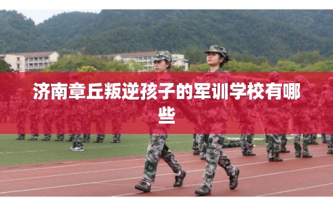 济南章丘叛逆孩子的军训学校有哪些 济南章丘叛逆孩子的军训学校有哪些