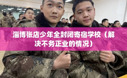 淄博张店少年全封闭寄宿学校（解决不务正业的情况）