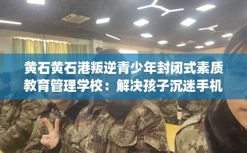 黄石黄石港叛逆青少年封闭式素质教育管理学校：解决孩子沉迷手机的情况