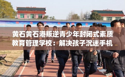 黄石黄石港叛逆青少年封闭式素质教育管理学校：解决孩子沉迷手机的情况