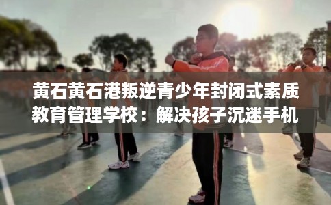 黄石黄石港叛逆青少年封闭式素质教育管理学校：解决孩子沉迷手机的情况