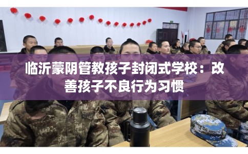 临沂蒙阴管教孩子封闭式学校：改善孩子不良行为习惯