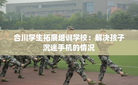 合川学生拓展培训学校：解决孩子沉迷手机的情况