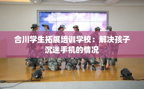 合川学生拓展培训学校：解决孩子沉迷手机的情况