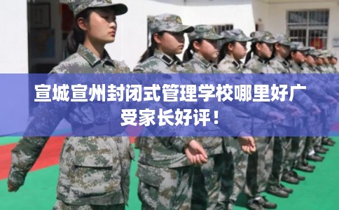 宣城宣州封闭式管理学校哪里好广受家长好评！