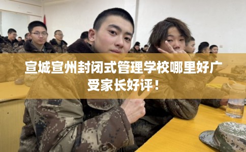 宣城宣州封闭式管理学校哪里好广受家长好评！