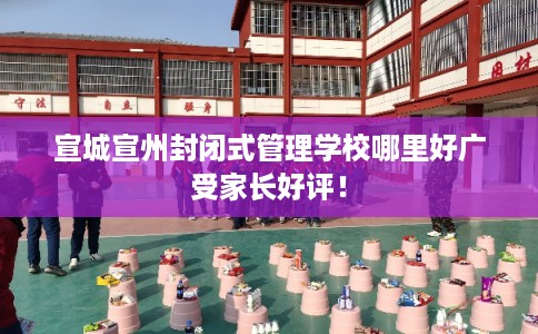 宣城宣州封闭式管理学校哪里好广受家长好评！