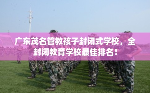 广东茂名管教孩子封闭式学校，全封闭教育学校最佳排名！