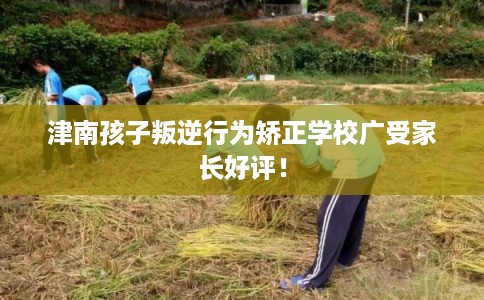 津南孩子叛逆行为矫正学校广受家长好评！