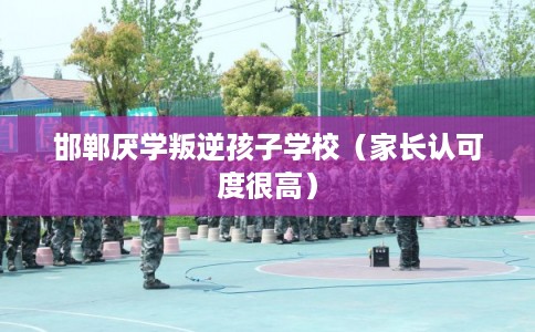 邯郸厌学叛逆孩子学校（家长认可度很高）