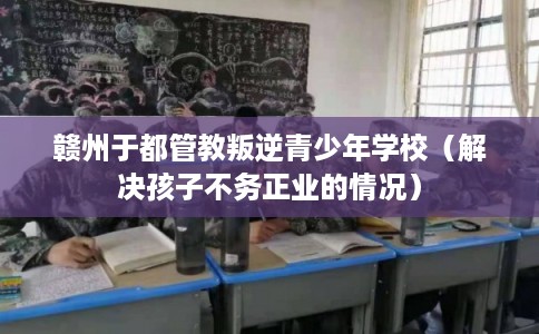 赣州于都管教叛逆青少年学校(解决孩子不务正业的情况) 赣州于都管教叛逆青少年学校(解决孩子不务正业的情况)