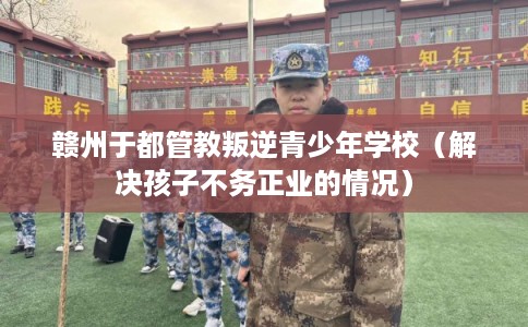 赣州于都管教叛逆青少年学校（解决孩子不务正业的情况）