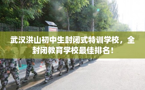 武汉洪山初中生封闭式特训学校，全封闭教育学校最佳排名！