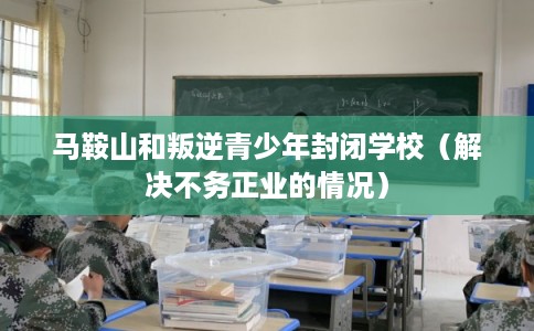马鞍山和叛逆青少年封闭学校（解决不务正业的情况）