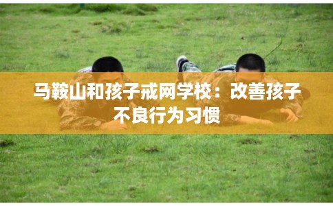 马鞍山和孩子戒网学校：改善孩子不良行为习惯