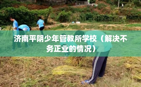 济南平阴少年管教所学校(解决不务正业的情况) 济南平阴少年管教所学校(解决不务正业的情况)