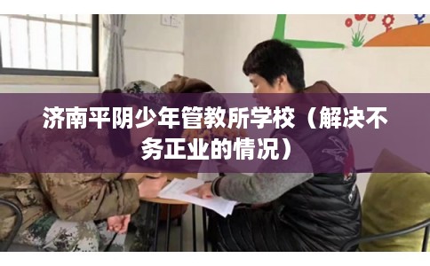 济南平阴少年管教所学校（解决不务正业的情况）