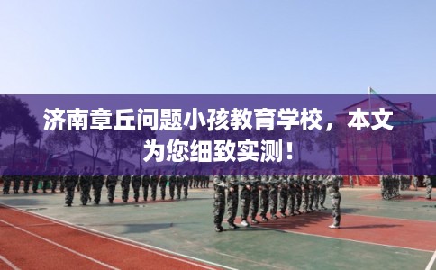 济南章丘问题小孩教育学校，本文为您细致实测！