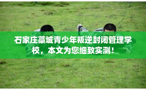 石家庄藁城青少年叛逆封闭管理学校，本文为您细致实测！