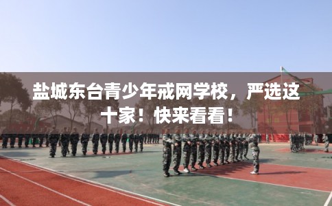 盐城东台青少年戒网学校，严选这十家！快来看看！